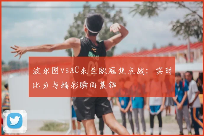 波尔图vsAC米兰欧冠焦点战：实时比分与精彩瞬间集锦