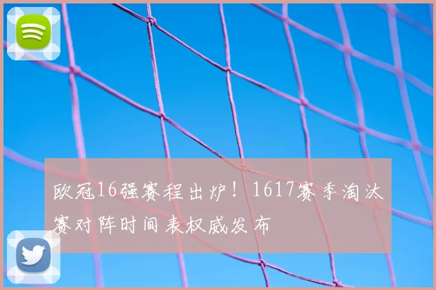 欧冠16强赛程出炉!1617赛季淘汰赛对阵时间表权威发布