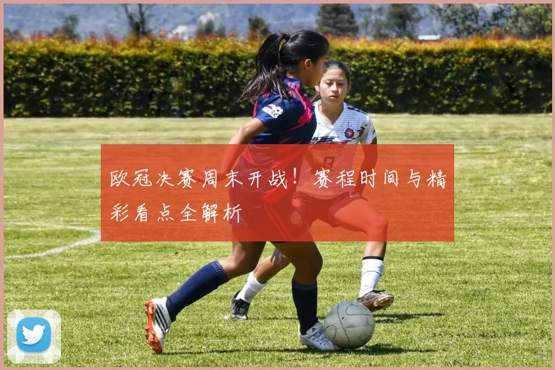 欧冠决赛周末开战!赛程时间与精彩看点全解析