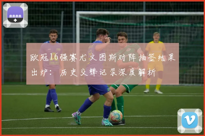 欧冠16强赛尤文图斯对阵抽签结果出炉：历史交锋记录深度解析