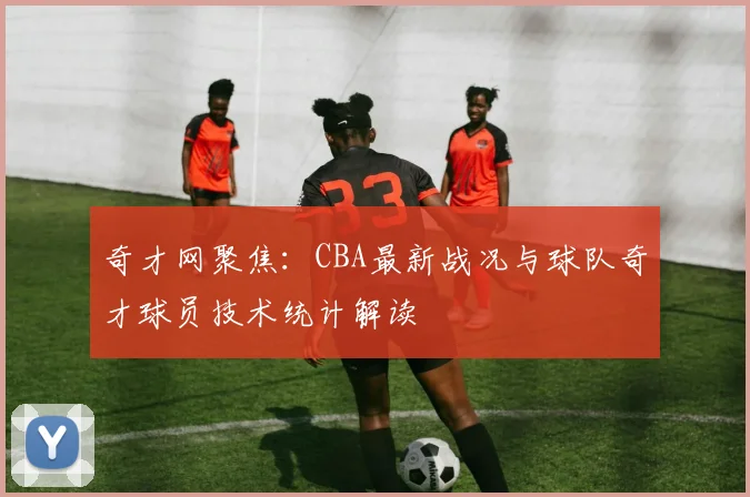 奇才网聚焦：CBA最新战况与球队奇才球员技术统计解读